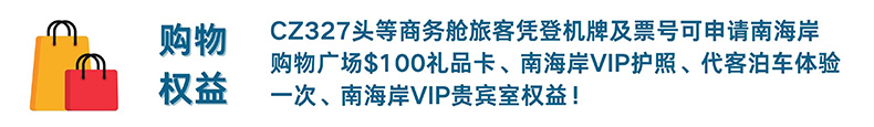 购物权益 CZ327头等商务舱旅客凭登机牌及票号可申请南海岸购物广场$100礼品卡、南海岸VIP护照、代客泊车体验一次、南海岸VIP贵宾室权益！