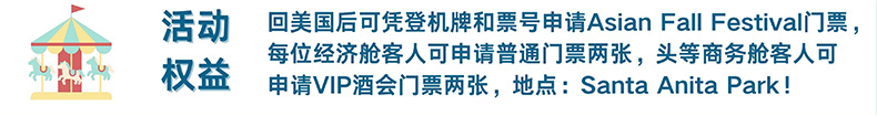 活动权益 回美国后可凭登机牌和票号申请Asian Fall Festival门票，每位经济舱客人可申请普通门票两张，头等商务舱客人可申请VIP酒会门票两张，地点：Santa Anita Park!