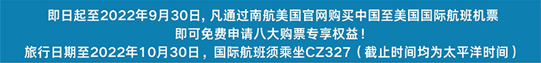 即日起至2022年9月30日，凡通过南航美国官网购买中国至美国国际航班机票 即可免费申请八大购票专享权益！旅行日期至2022年10月30日，国际航班需须坐CZ327（截止时间均为太平洋时间）