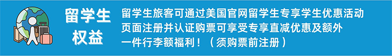 留学生权益 留学生旅客可通过美国官网留学生专享学生优惠活动页面注册并认证购票可享受直减优惠及额外一件行李额福利！（须购票前注册）