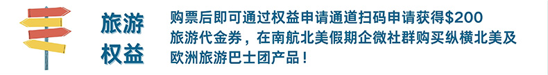 旅游权益 购票后即可通过权益申请通道扫码申请获得$200旅游代金券，在南航北美假期企微社群购买纵横北美及欧洲旅游巴士团产品！