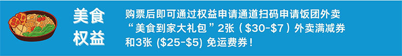 美食权益 购票后即可通过权益申请通道扫码申请饭团外卖“美食到家大礼包”2张（$30-$7）外卖满减券和3张（$25-$5）免运费券