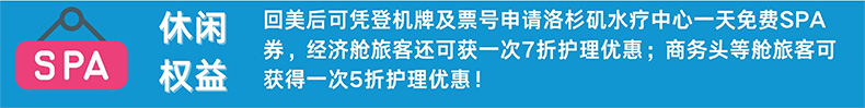 休闲权益 回美后可凭登机牌及票号申请洛杉矶水疗中心一天免费SPA券，经济舱旅客还可获一次7折护理优惠；商务头等舱旅客可获得一次5折护理优惠！
